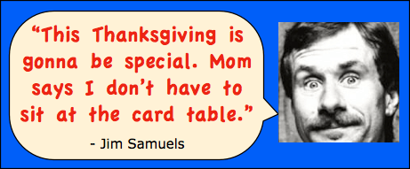 Thanksgiving Jokes. Funny photo and one-liner joke by comedian Jim Samuels: "This Thanksgiving is gonna be special. Mom says I don't have to sit at the card table."