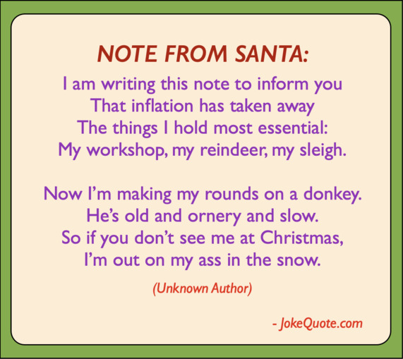 Note From Santa:
I am writing this note to inform you 
that inflation has taken away
The things I hold most essential: 
my workshop, my reindeer, my sleigh.
Now I'm making my rounds on a donkey;
He's old, and ornery and slow.
So if you don't see me at Christmas, 
I'm out on my ass in the snow.
- Unknown Author
